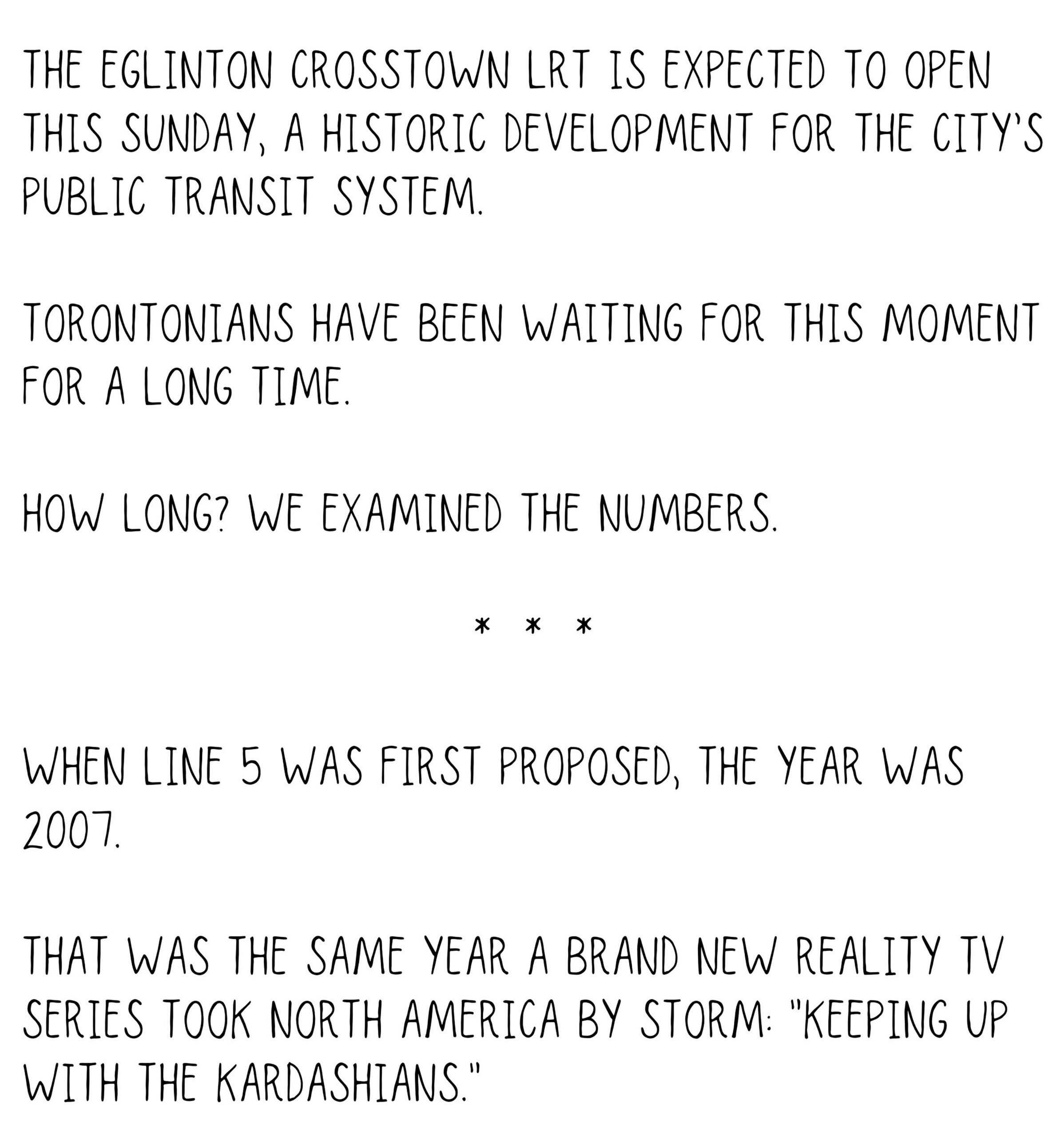 The Eglinton Crosstown LRT is expected to open this Sunday, a historic development for the city’s public transit system. Torontonians have been waiting for this moment for a long time. How long? We examined the numbers. When Line 5 was first proposed, the year was 2007. That was the same year a brand new reality TV series took North America by storm: Keeping Up with the Kardashians.