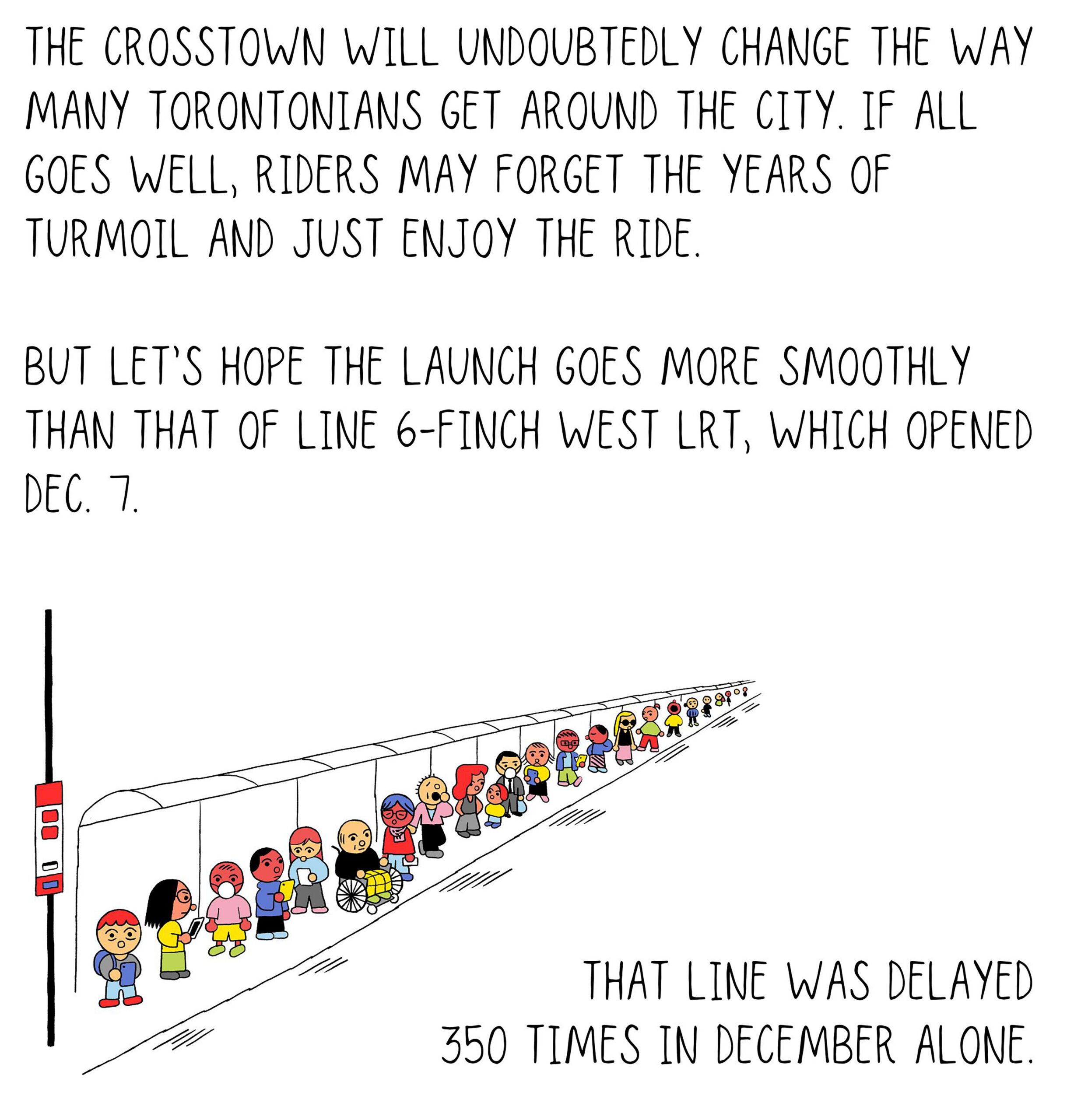 The Crosstown will undoubtedly change the way many Torontonians get around the city. If all goes well, riders may forget the years of turmoil and just enjoy the ride. But let’s hope the launch goes more smoothly than that of Line 6-Finch West LRT, which opened Dec. 7. That line was delayed 350 times in December alone.